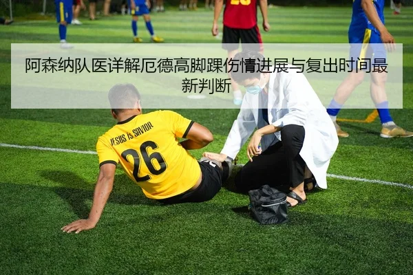 阿森纳队医详解厄德高脚踝伤情进展与复出时间最新判断